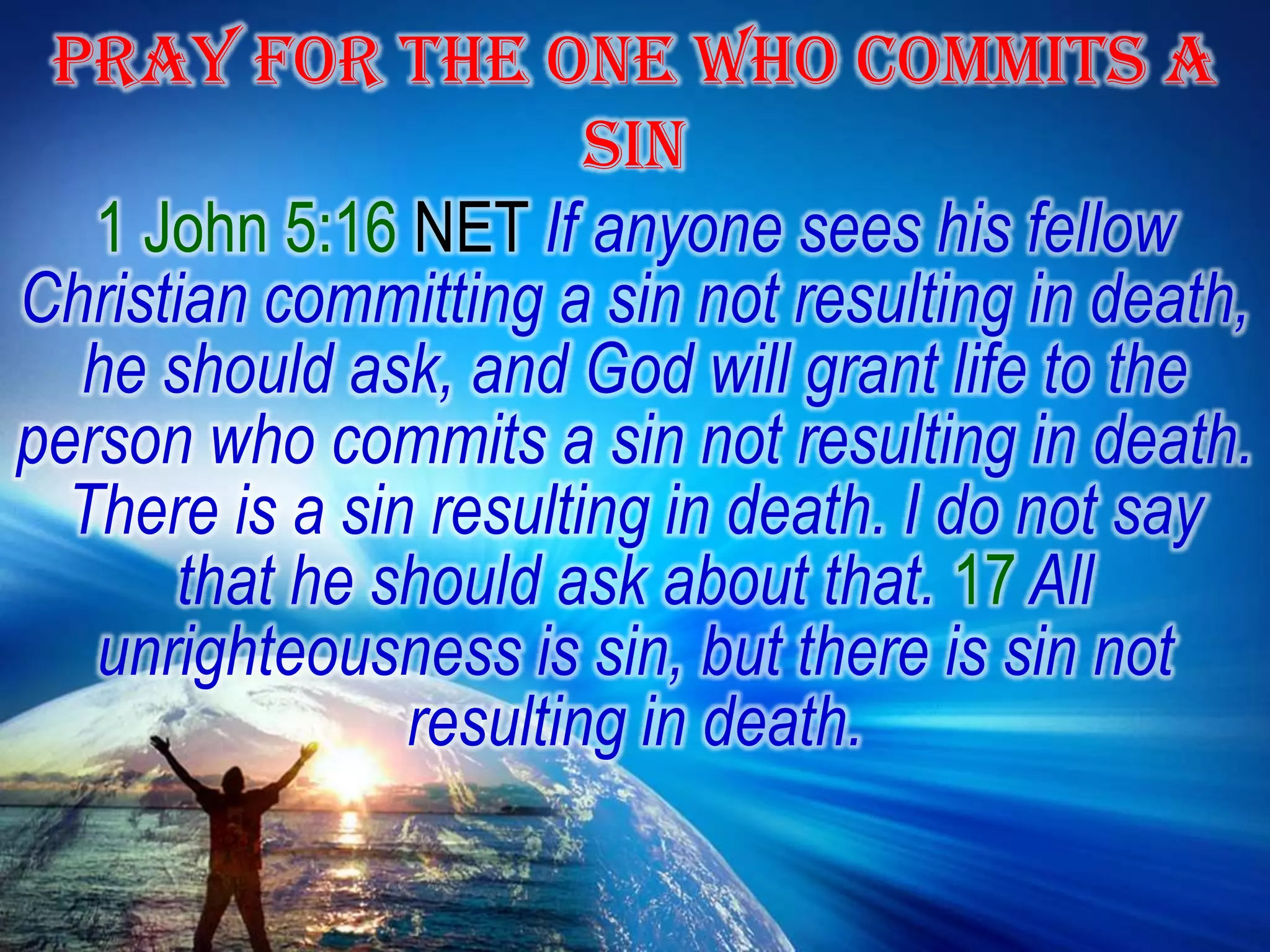 PRAY FOR THE ONE WHO COMMITS A SIN1 John 5:16 NET If anyone sees his fellow Christian committing a sin not resulting in death, he should ask, and God will grant life to the person who commits a sin not resulting in death. There is a sin resulting in death. I do not say that he should ask about that. 17 All unrighteousness is sin, but there is sin not resulting in death.