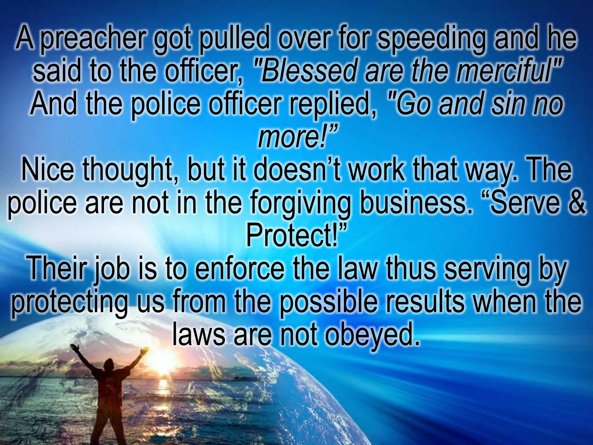 A preacher got pulled over for speeding and he said to the officer, "Blessed are the merciful" And the police officer replied, "Go and sin no more!”Nice thought, but it doesn’t work that way. The police are not in the forgiving business. “Serve & Protect!”Their job is to enforce the law thus serving by protecting us from the possible results when the laws are not obeyed.