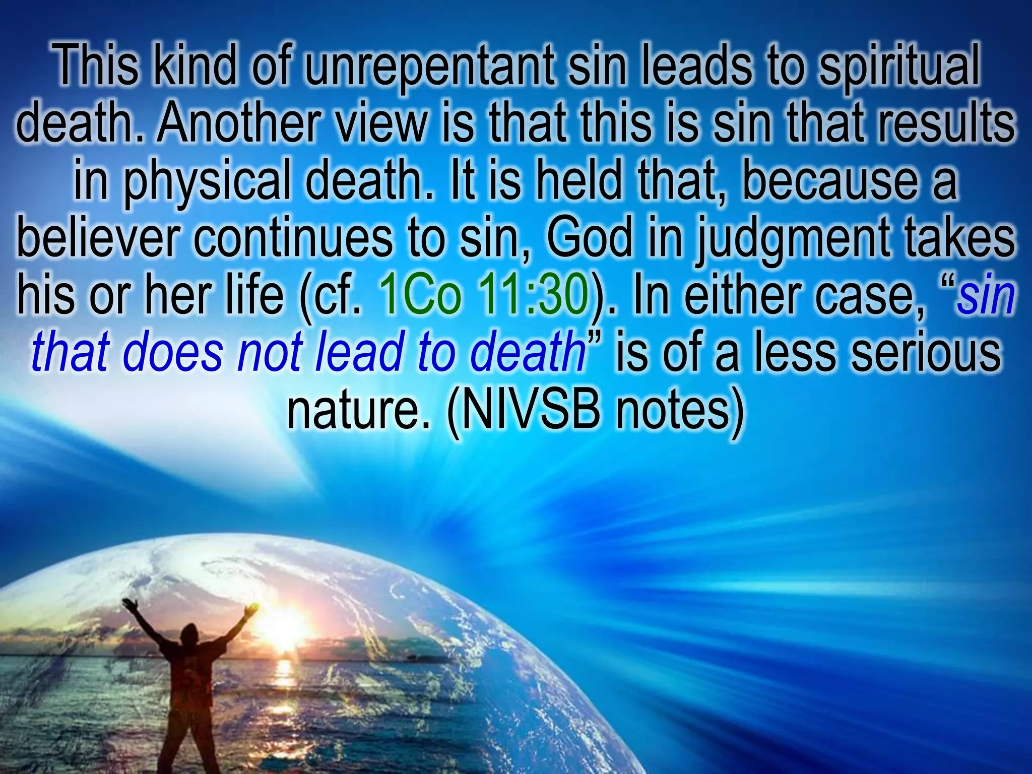 This kind of unrepentant sin leads to spiritual death. Another view is that this is sin that results in physical death. It is held that, because a believer continues to sin, God in judgment takes his or her life (cf. 1Co 11:30). In either case, “sin that does not lead to death” is of a less serious nature. (NIVSB notes)