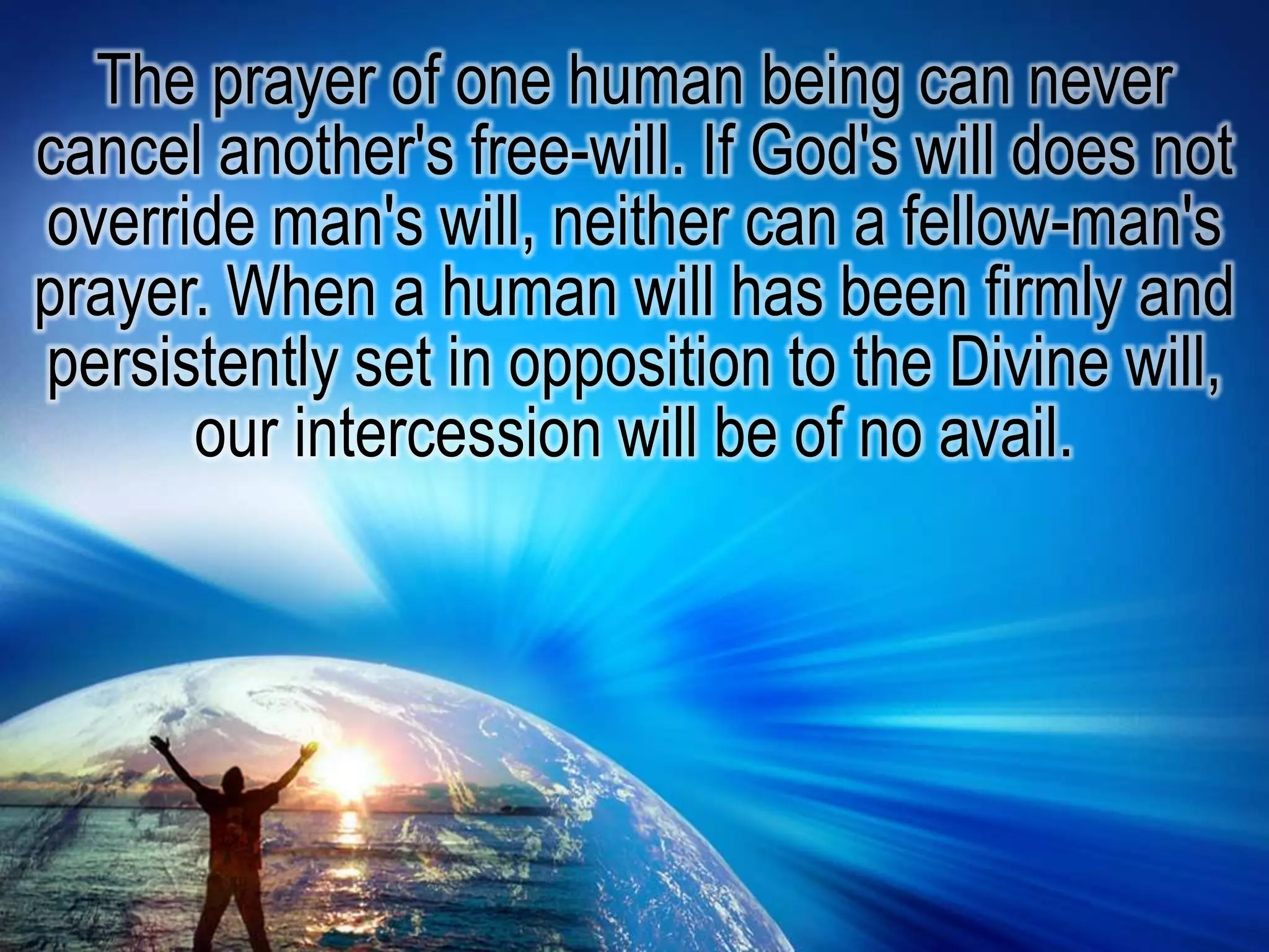 The prayer of one human being can never cancel another's free-will. If God's will does not override man's will, neither can a fellow-man's prayer. When a human will has been firmly and persistently set in opposition to the Divine will, our intercession will be of no avail.