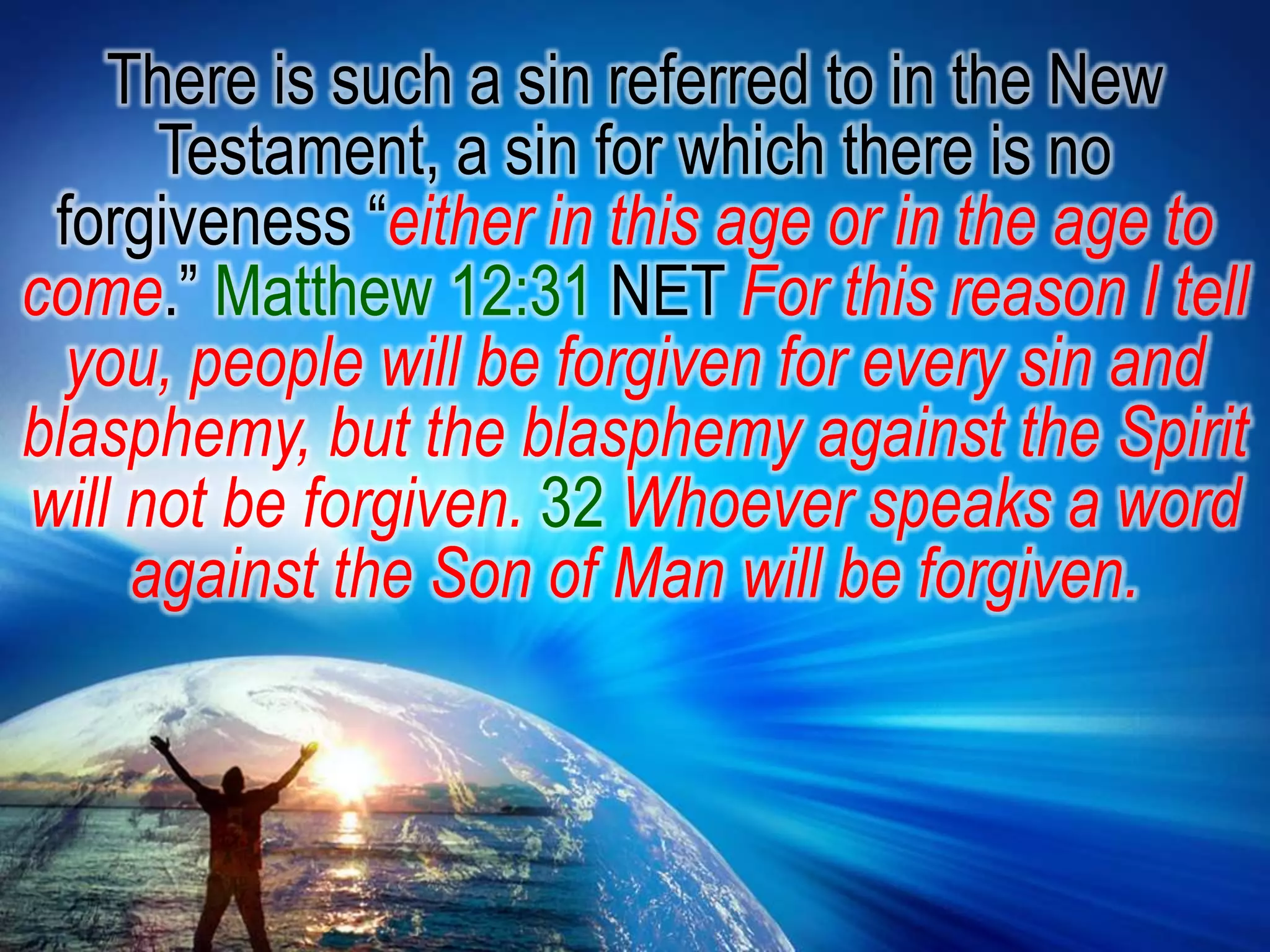There is such a sin referred to in the New Testament, a sin for which there is no forgiveness “either in this age or in the age to come.” Matthew 12:31 NET For this reason I tell you, people will be forgiven for every sin and blasphemy, but the blasphemy against the Spirit will not be forgiven.32Whoever speaks a word against the Son of Man will be forgiven. 