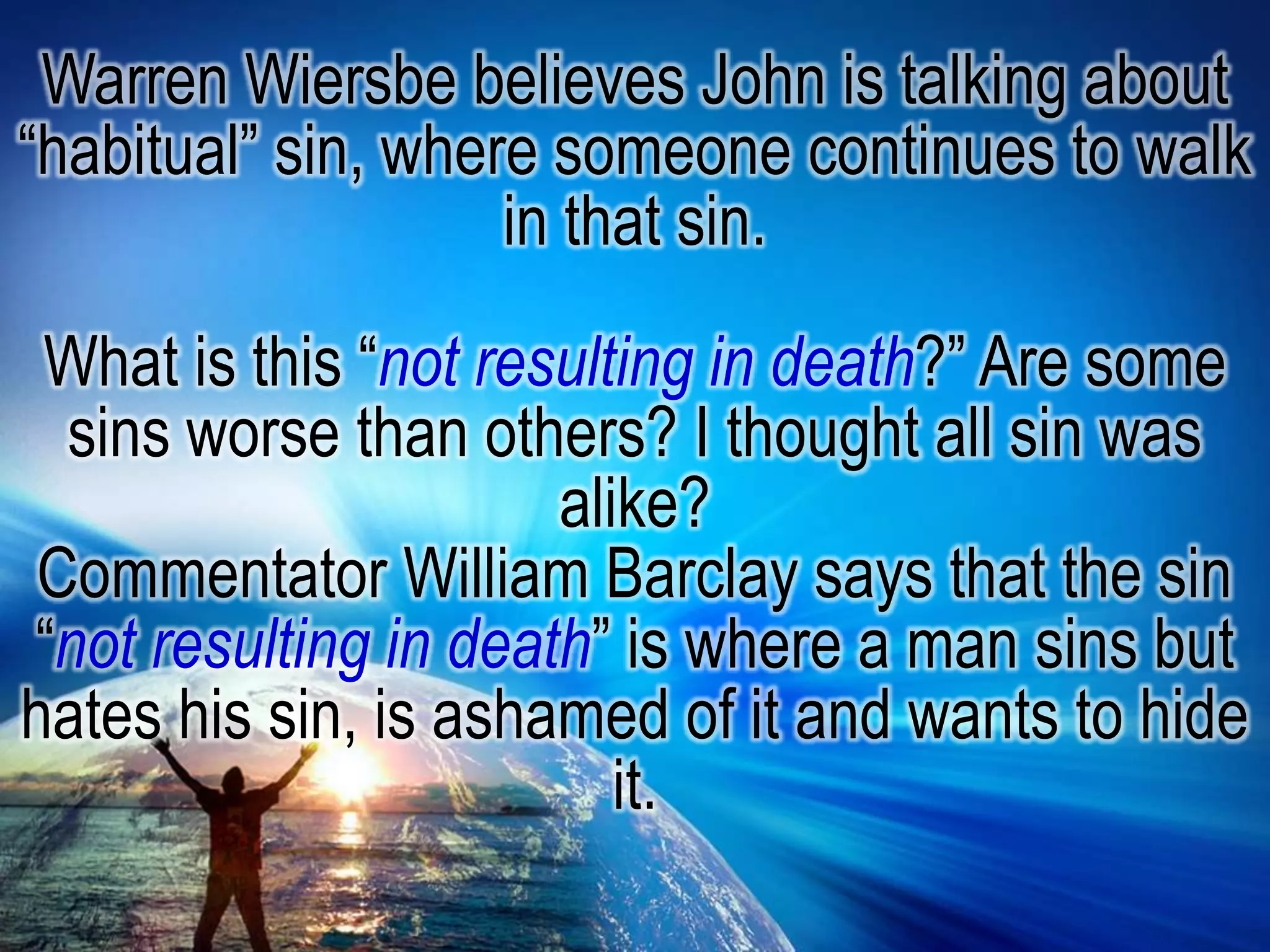 Warren Wiersbe believes John is talking about “habitual” sin, where someone continues to walk in that sin.What is this “not resulting in death?” Are some sins worse than others? I thought all sin was alike?Commentator William Barclay says that the sin “not resulting in death” is where a man sins but hates his sin, is ashamed of it and wants to hide it. 