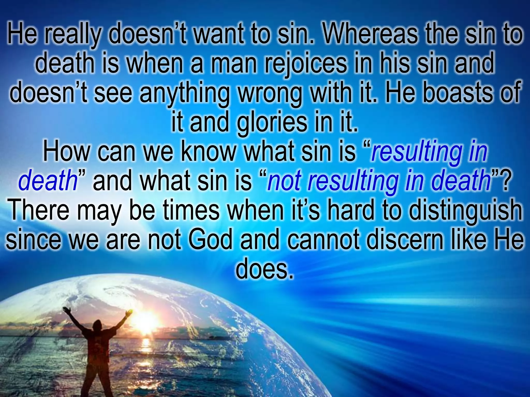 He really doesn’t want to sin. Whereas the sin to death is when a man rejoices in his sin and doesn’t see anything wrong with it. He boasts of it and glories in it.How can we know what sin is “resulting in death” and what sin is “not resulting in death”? There may be times when it’s hard to distinguish since we are not God and cannot discern like He does. 