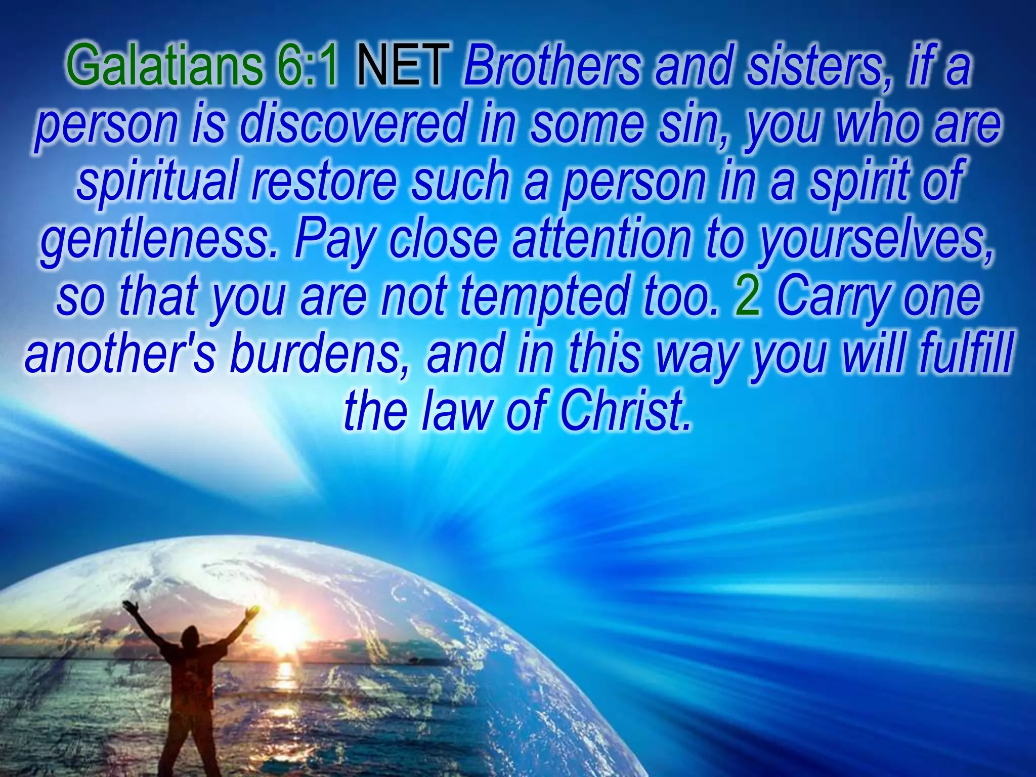 Galatians 6:1 NET Brothers and sisters, if a person is discovered in some sin, you who are spiritual restore such a person in a spirit of gentleness. Pay close attention to yourselves, so that you are not tempted too. 2Carry one another's burdens, and in this way you will fulfill the law of Christ.