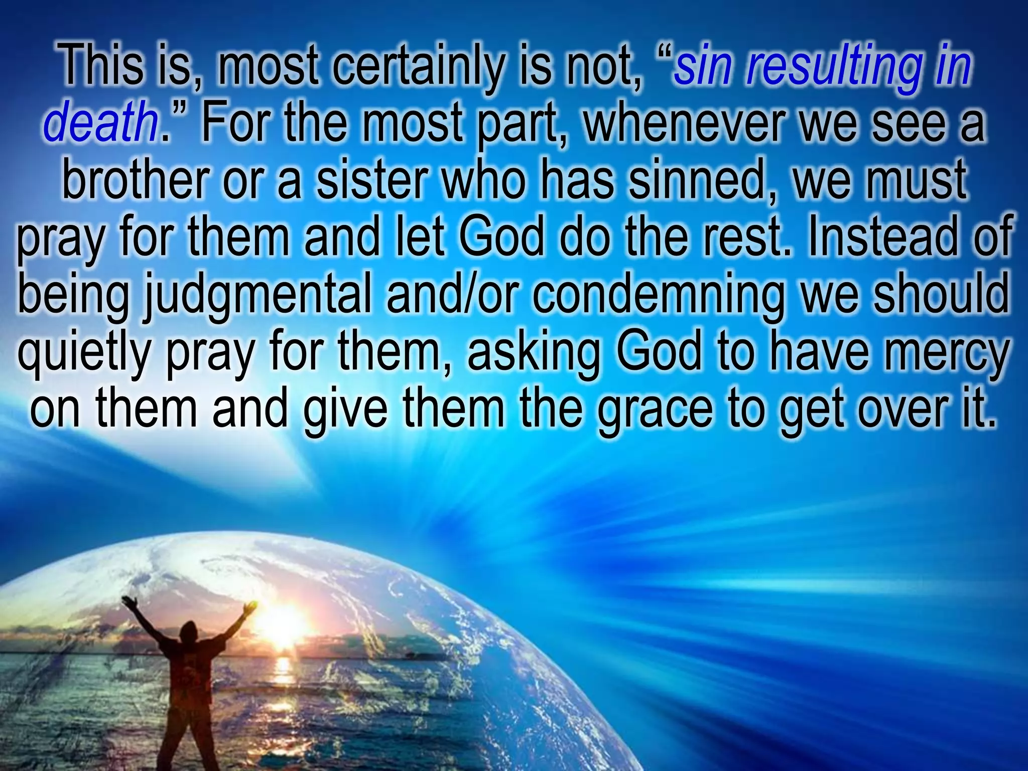 This is, most certainly is not, “sin resulting in death.” For the most part, whenever we see a brother or a sister who has sinned, we must pray for them and let God do the rest. Instead of being judgmental and/or condemning we should quietly pray for them, asking God to have mercy on them and give them the grace to get over it.