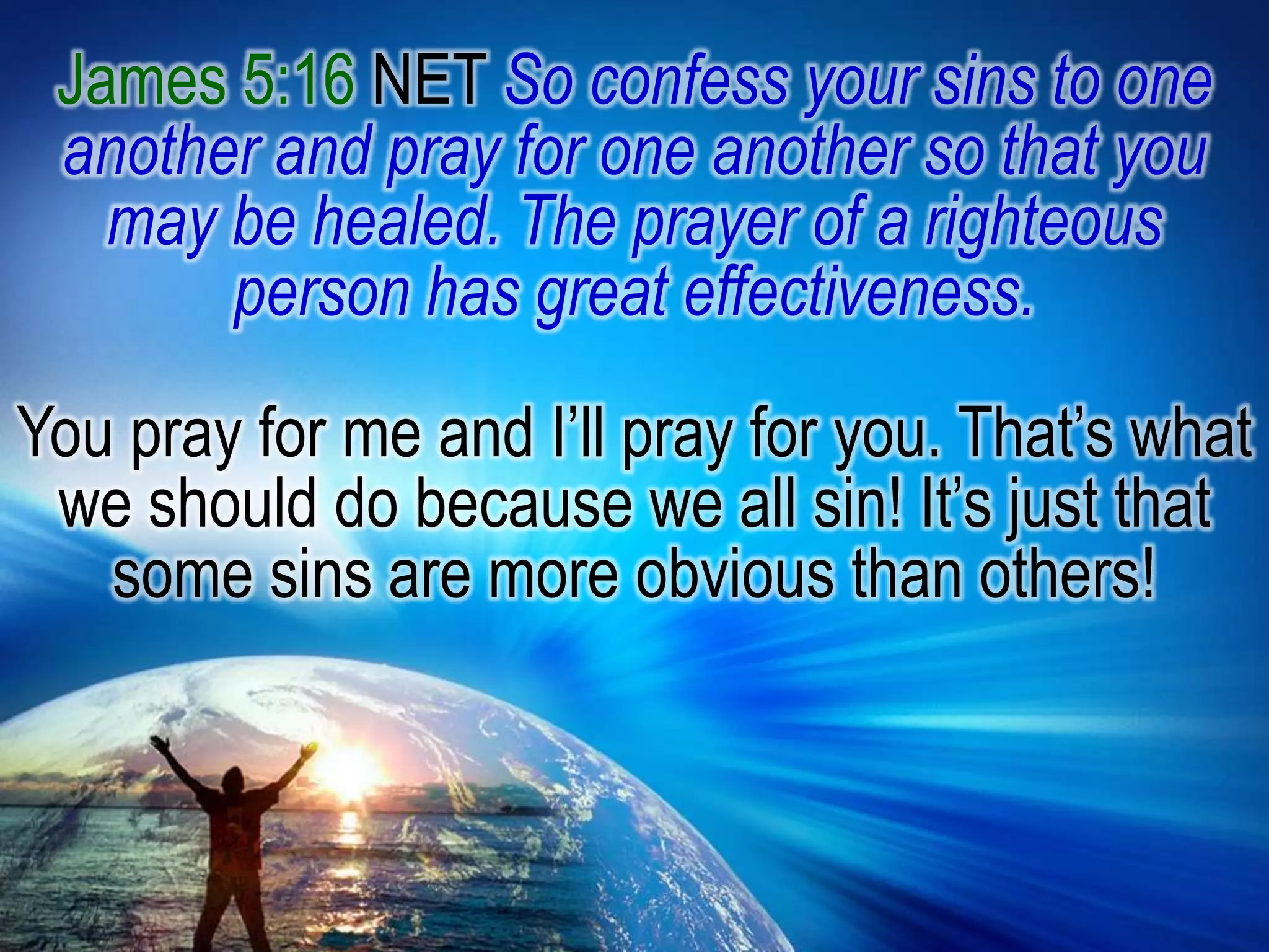 James 5:16 NET So confess your sins to one another and pray for one another so that you may be healed. The prayer of a righteous person has great effectiveness. You pray for me and I’ll pray for you. That’s what we should do because we all sin! It’s just that some sins are more obvious than others! 