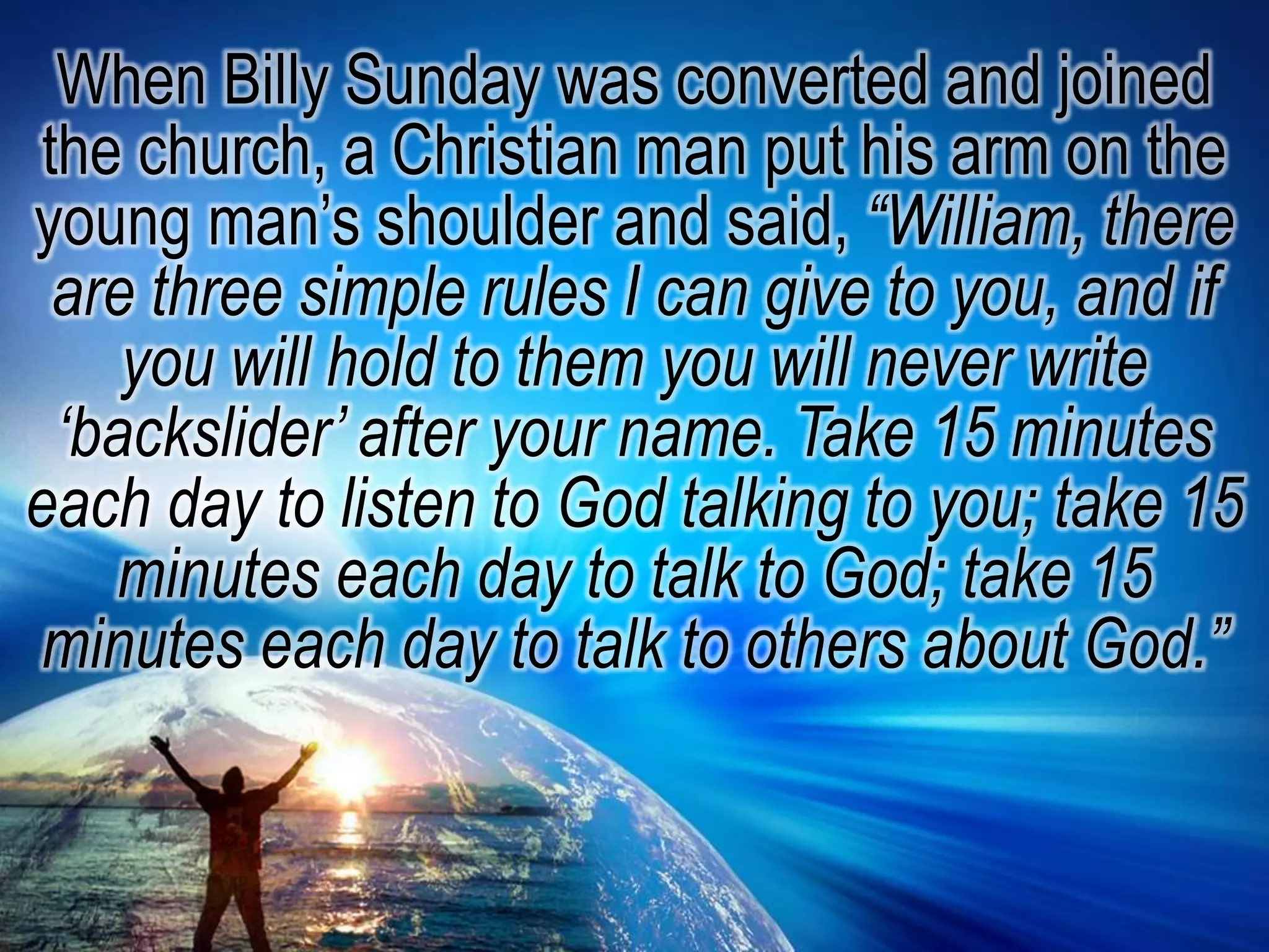 When Billy Sunday was converted and joined the church, a Christian man put his arm on the young man’s shoulder and said, “William, there are three simple rules I can give to you, and if you will hold to them you will never write ‘backslider’ after your name. Take 15 minutes each day to listen to God talking to you; take 15 minutes each day to talk to God; take 15 minutes each day to talk to others about God.”