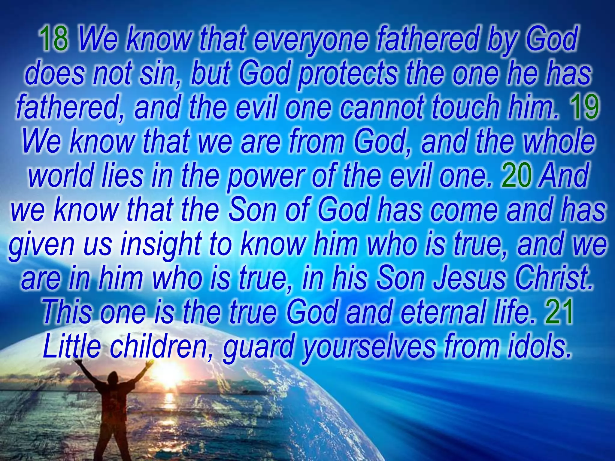 18 We know that everyone fathered by God does not sin, but God protects the one he has fathered, and the evil one cannot touch him. 19 We know that we are from God, and the whole world lies in the power of the evil one. 20 And we know that the Son of God has come and has given us insight to know him who is true, and we are in him who is true, in his Son Jesus Christ. This one is the true God and eternal life. 21 Little children, guard yourselves from idols.