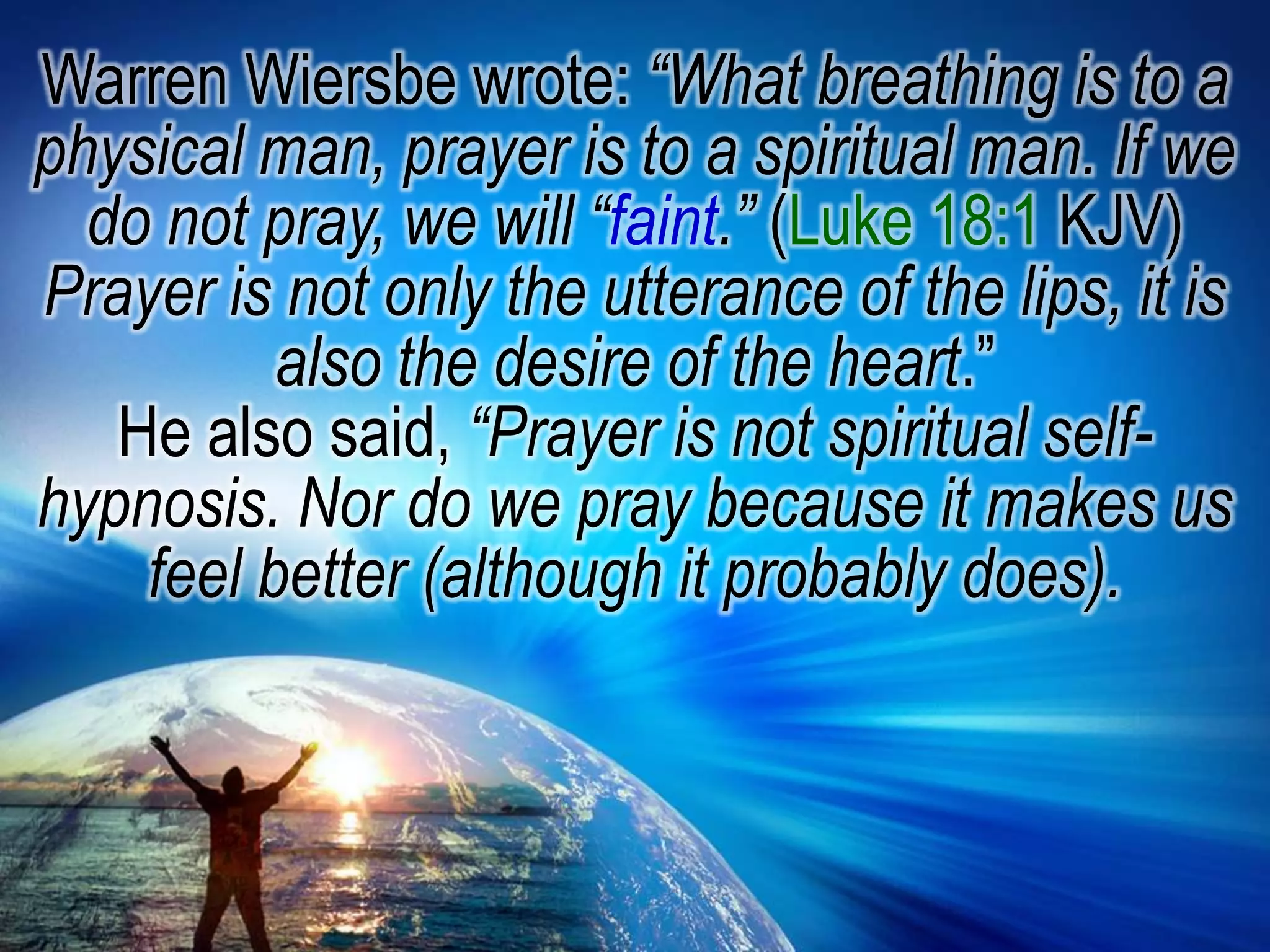 Warren Wiersbe wrote: “What breathing is to a physical man, prayer is to a spiritual man. If we do not pray, we will “faint.” (Luke 18:1 KJV) Prayer is not only the utterance of the lips, it is also the desire of the heart.”He also said, “Prayer is not spiritual self-hypnosis. Nor do we pray because it makes us feel better (although it probably does).