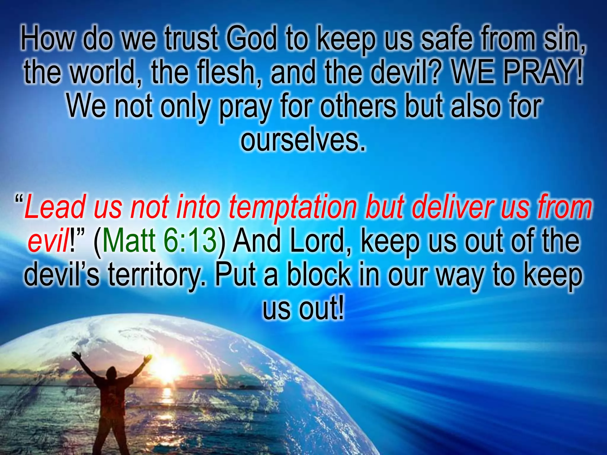 How do we trust God to keep us safe from sin, the world, the flesh, and the devil? WE PRAY! We not only pray for others but also for ourselves.“Lead us not into temptation but deliver us from evil!” (Matt 6:13) And Lord, keep us out of the devil’s territory. Put a block in our way to keep us out! 