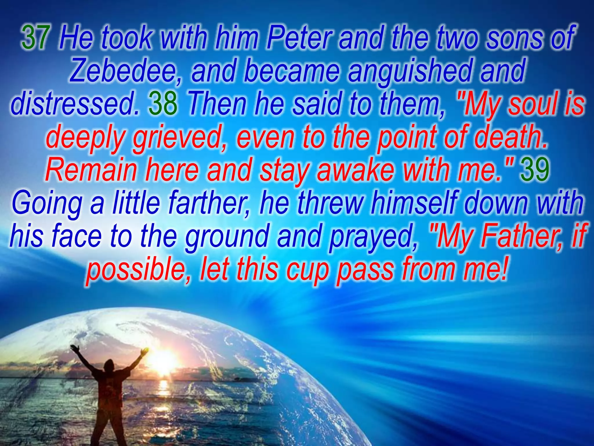 37 He took with him Peter and the two sons of Zebedee, and became anguished and distressed. 38 Then he said to them, "My soul is deeply grieved, even to the point of death. Remain here and stay awake with me." 39 Going a little farther, he threw himself down with his face to the ground and prayed, "My Father, if possible, let this cup pass from me! 