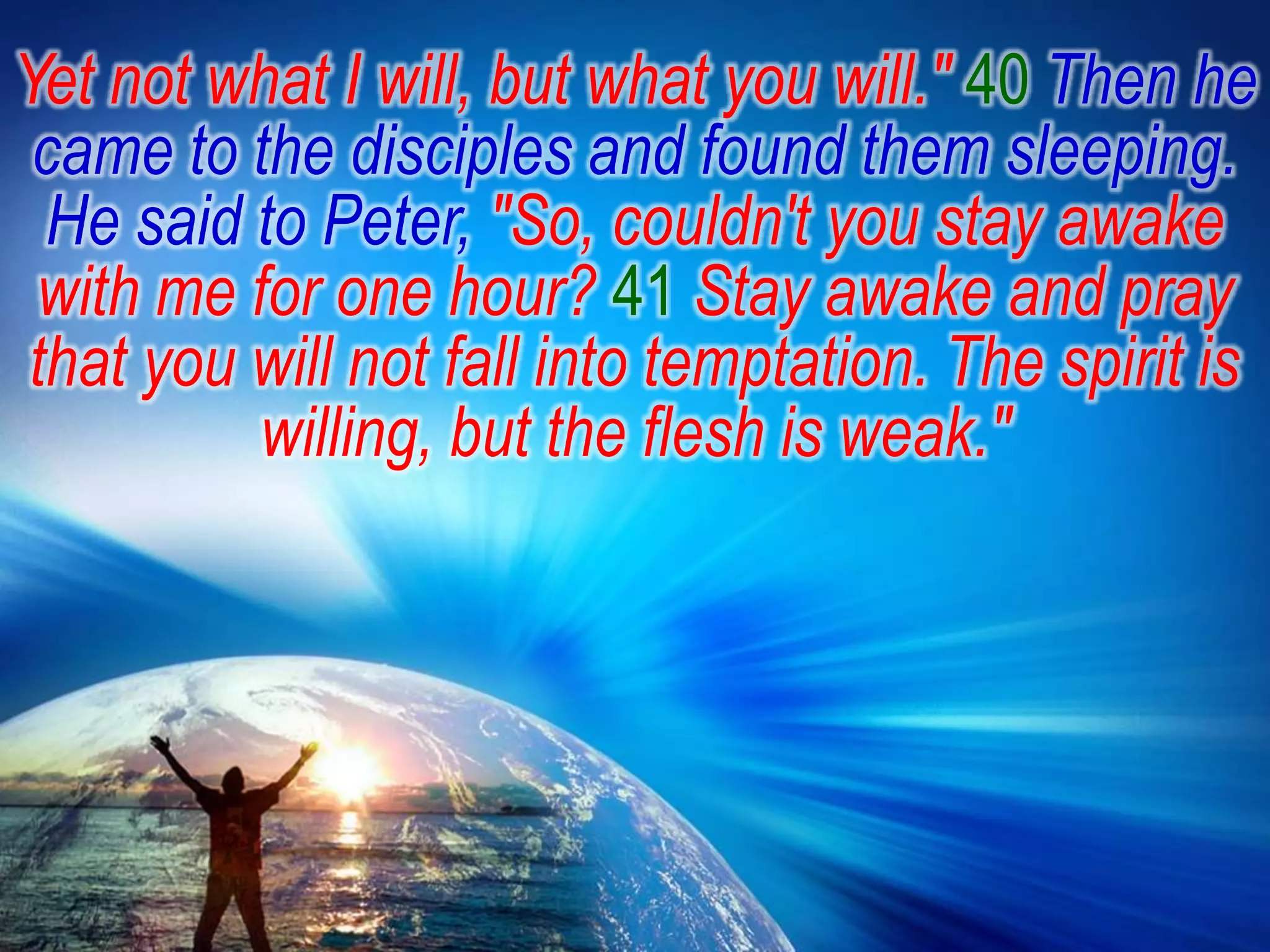 Yet not what I will, but what you will." 40Then he came to the disciples and found them sleeping. He said to Peter, "So, couldn't you stay awake with me for one hour? 41Stay awake and pray that you will not fall into temptation. The spirit is willing, but the flesh is weak."