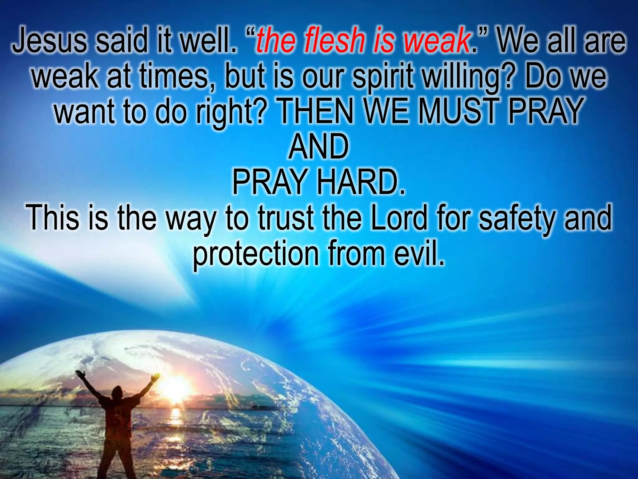 Jesus said it well. “the flesh is weak.” We all are weak at times, but is our spirit willing? Do we want to do right? THEN WE MUST PRAYANDPRAY HARD.This is the way to trust the Lord for safety and protection from evil.