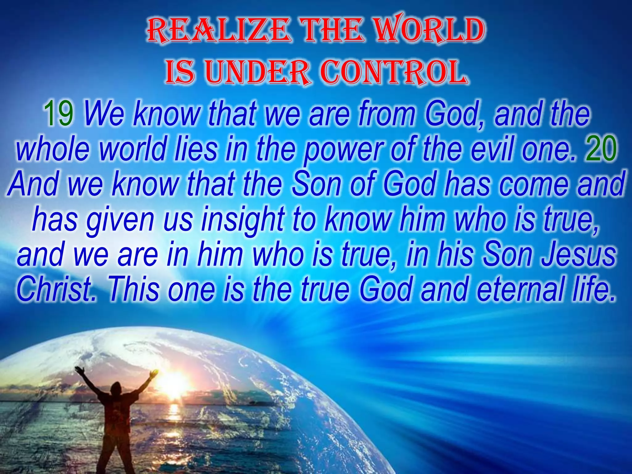 REALIZE THE WORLD IS UNDER CONTROL19 We know that we are from God, and the whole world lies in the power of the evil one. 20 And we know that the Son of God has come and has given us insight to know him who is true, and we are in him who is true, in his Son Jesus Christ. This one is the true God and eternal life.