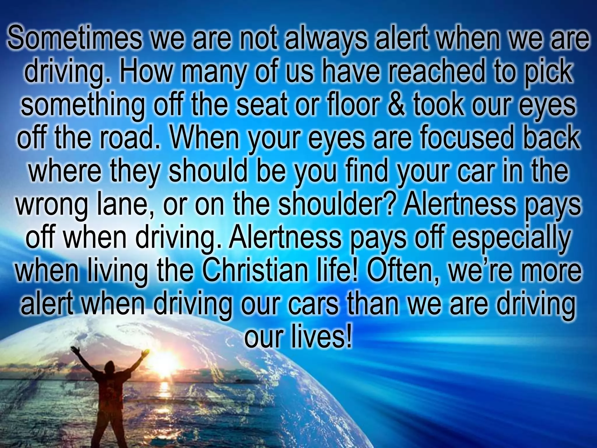 Sometimes we are not always alert when we are driving. How many of us have reached to pick something off the seat or floor & took our eyes off the road. When your eyes are focused back where they should be you find your car in the wrong lane, or on the shoulder? Alertness pays off when driving. Alertness pays off especially when living the Christian life! Often, we’re more alert when driving our cars than we are driving our lives!