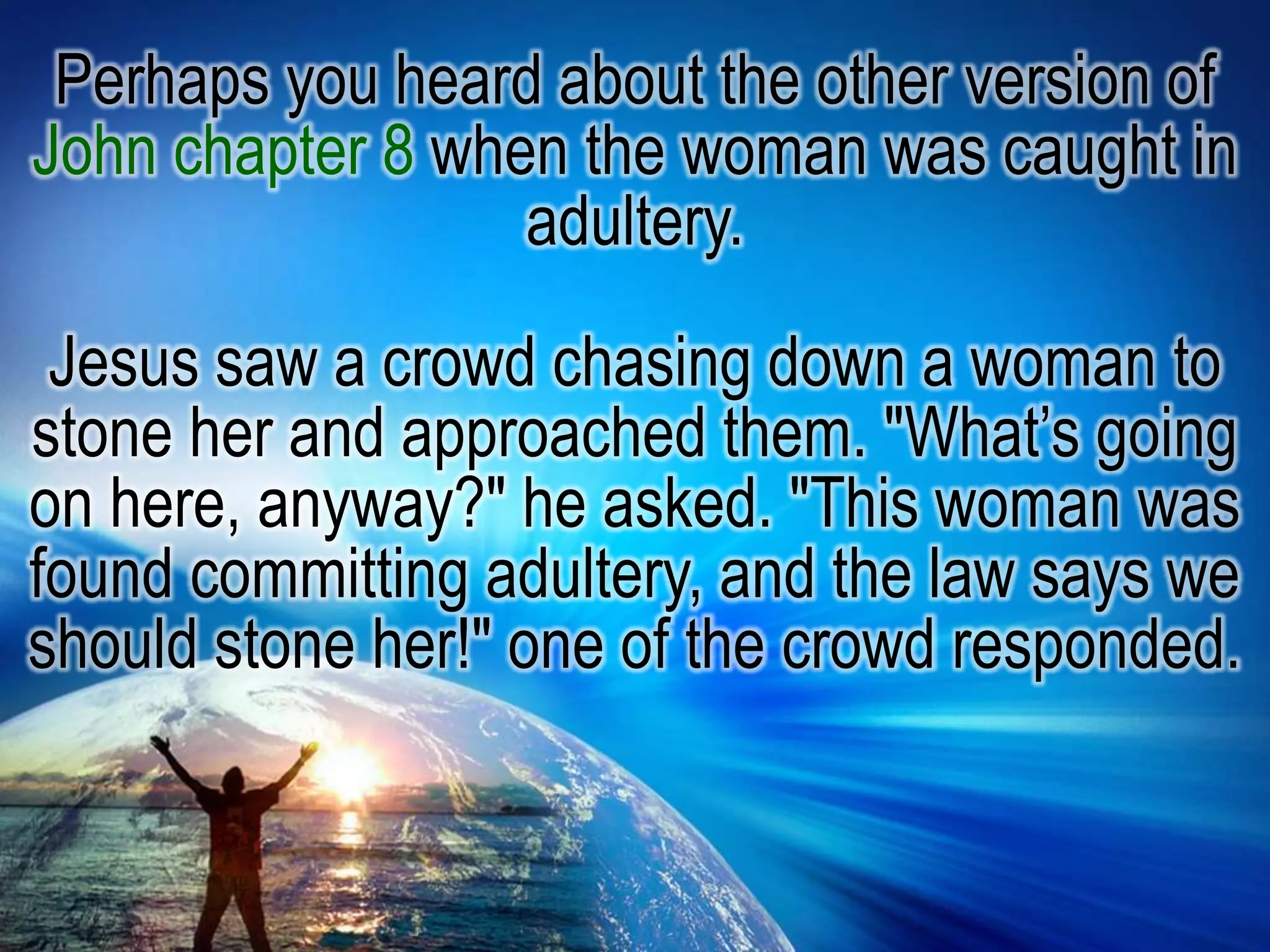 Perhaps you heard about the other version of John chapter 8 when the woman was caught in adultery.Jesus saw a crowd chasing down a woman to stone her and approached them. "What’s going on here, anyway?" he asked. "This woman was found committing adultery, and the law says we should stone her!" one of the crowd responded.
