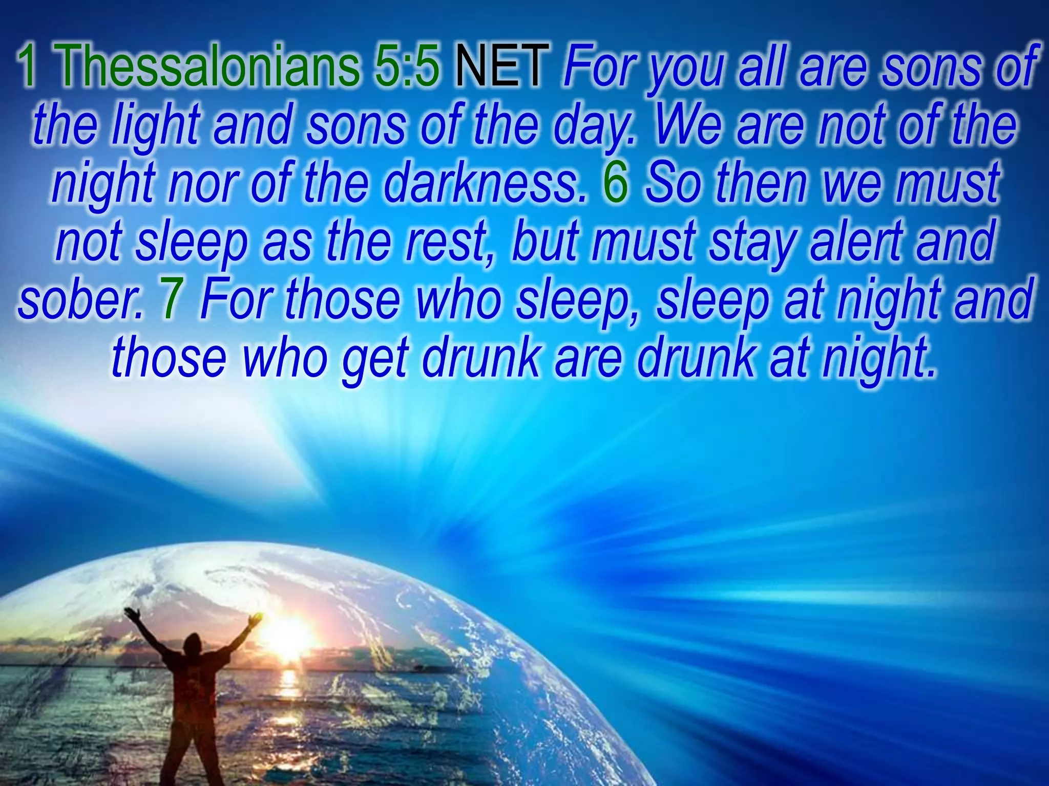 1 Thessalonians 5:5 NET For you all are sons of the light and sons of the day. We are not of the night nor of the darkness. 6 So then we must not sleep as the rest, but must stay alert and sober. 7 For those who sleep, sleep at night and those who get drunk are drunk at night.