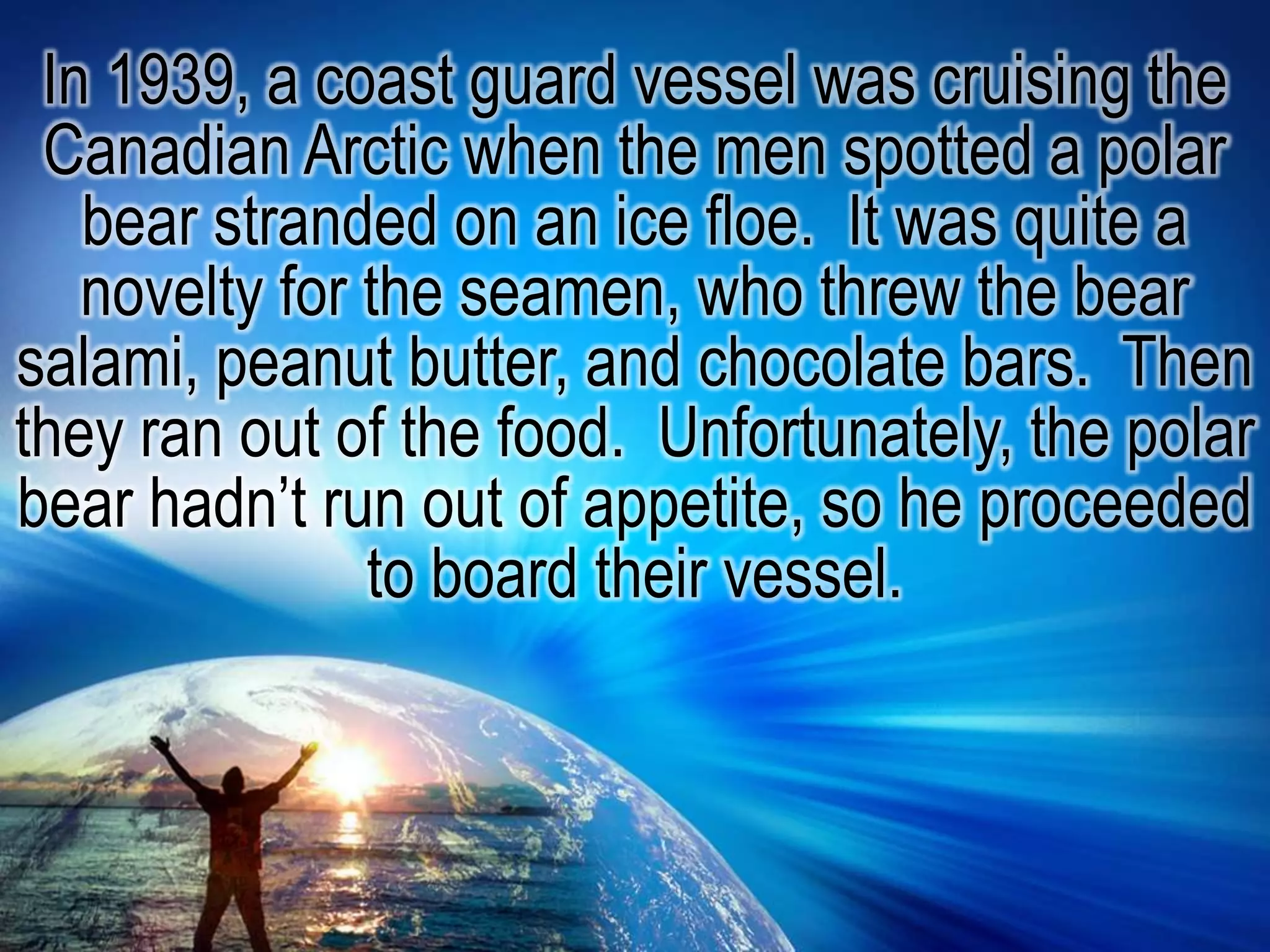 In 1939, a coast guard vessel was cruising the Canadian Arctic when the men spotted a polar bear stranded on an ice floe.  It was quite a novelty for the seamen, who threw the bear salami, peanut butter, and chocolate bars.  Then they ran out of the food.  Unfortunately, the polar bear hadn’t run out of appetite, so he proceeded to board their vessel.