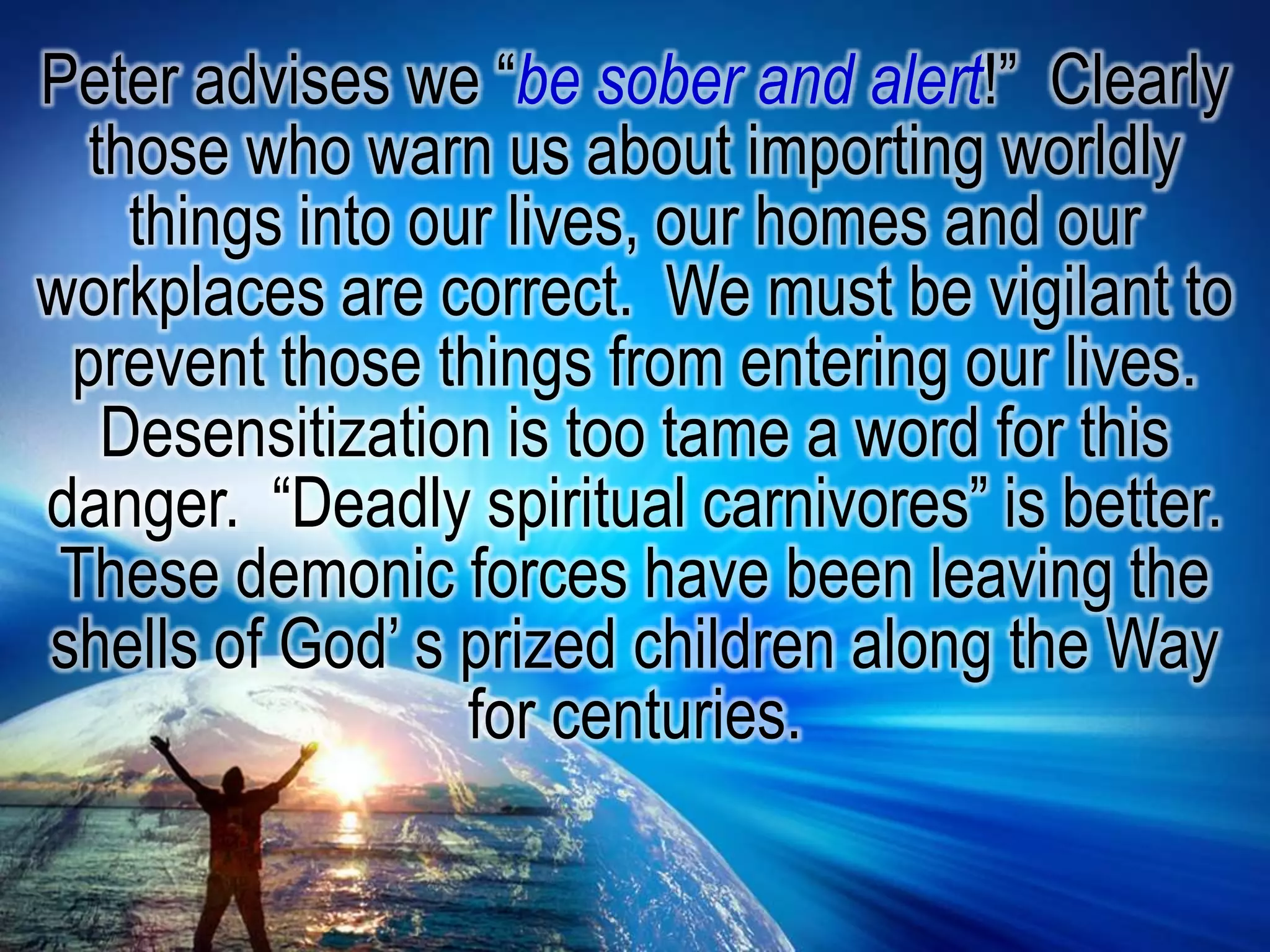 Peter advises we “be sober and alert!”  Clearly those who warn us about importing worldly things into our lives, our homes and our workplaces are correct.  We must be vigilant to prevent those things from entering our lives.  Desensitization is too tame a word for this danger.  “Deadly spiritual carnivores” is better.  These demonic forces have been leaving the shells of God’ s prized children along the Way for centuries.