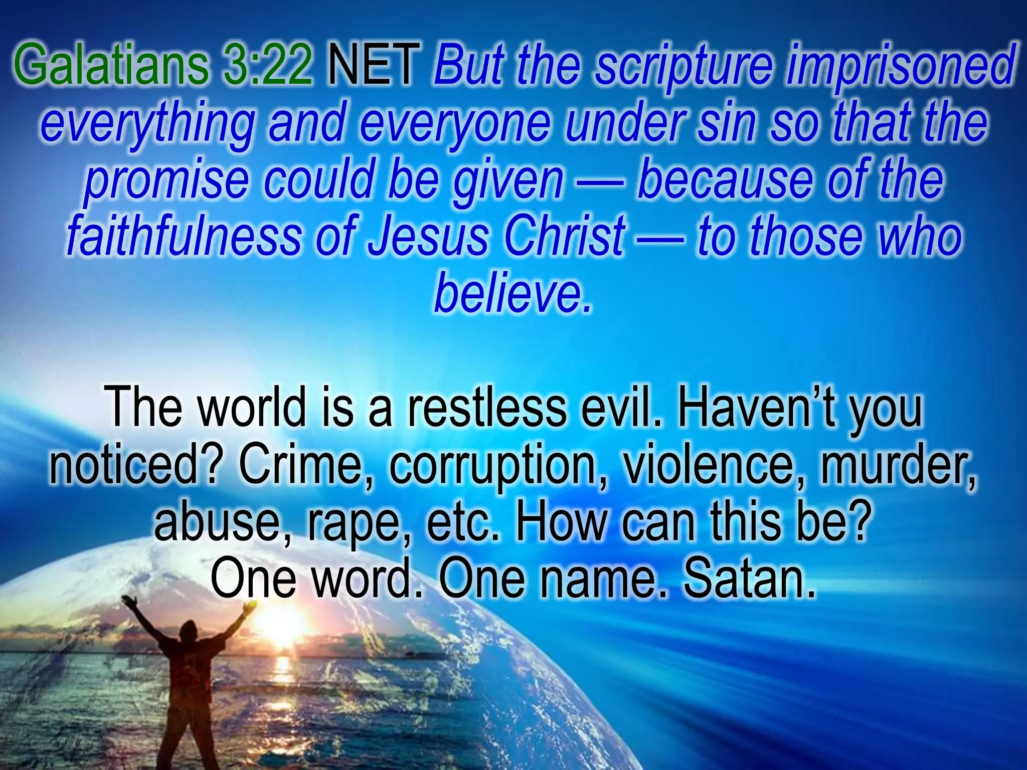 Galatians 3:22 NET But the scripture imprisoned everything and everyone under sin so that the promise could be given — because of the faithfulness of Jesus Christ — to those who believe. The world is a restless evil. Haven’t you noticed? Crime, corruption, violence, murder, abuse, rape, etc. How can this be? One word. One name. Satan.
