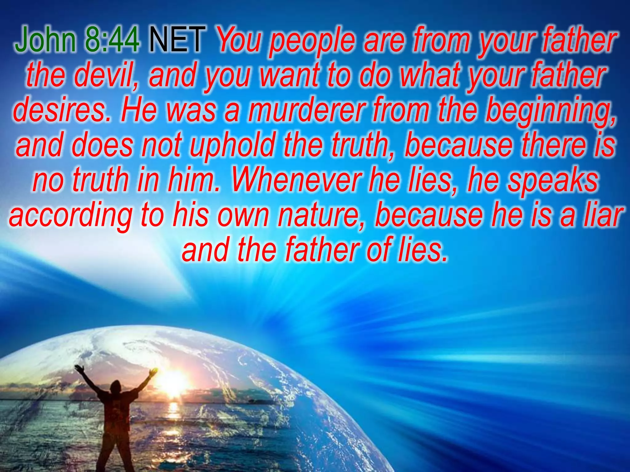John 8:44 NET You people are from your father the devil, and you want to do what your father desires. He was a murderer from the beginning, and does not uphold the truth, because there is no truth in him. Whenever he lies, he speaks according to his own nature, because he is a liar and the father of lies.
