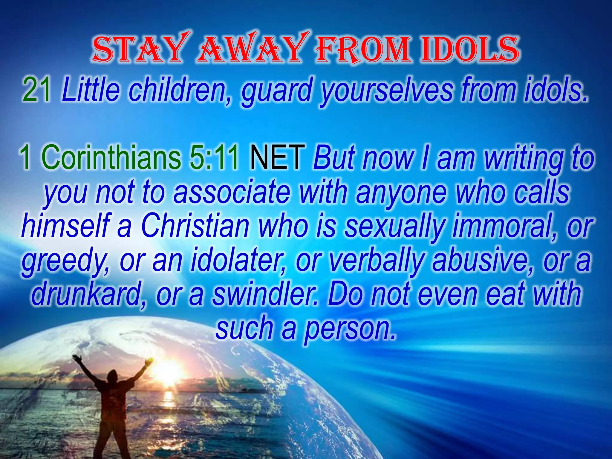 STAY AWAY FROM IDOLS21Little children, guard yourselves from idols.1 Corinthians 5:11 NET But now I am writing to you not to associate with anyone who calls himself a Christian who is sexually immoral, or greedy, or an idolater, or verbally abusive, or a drunkard, or a swindler. Do not even eat with such a person.