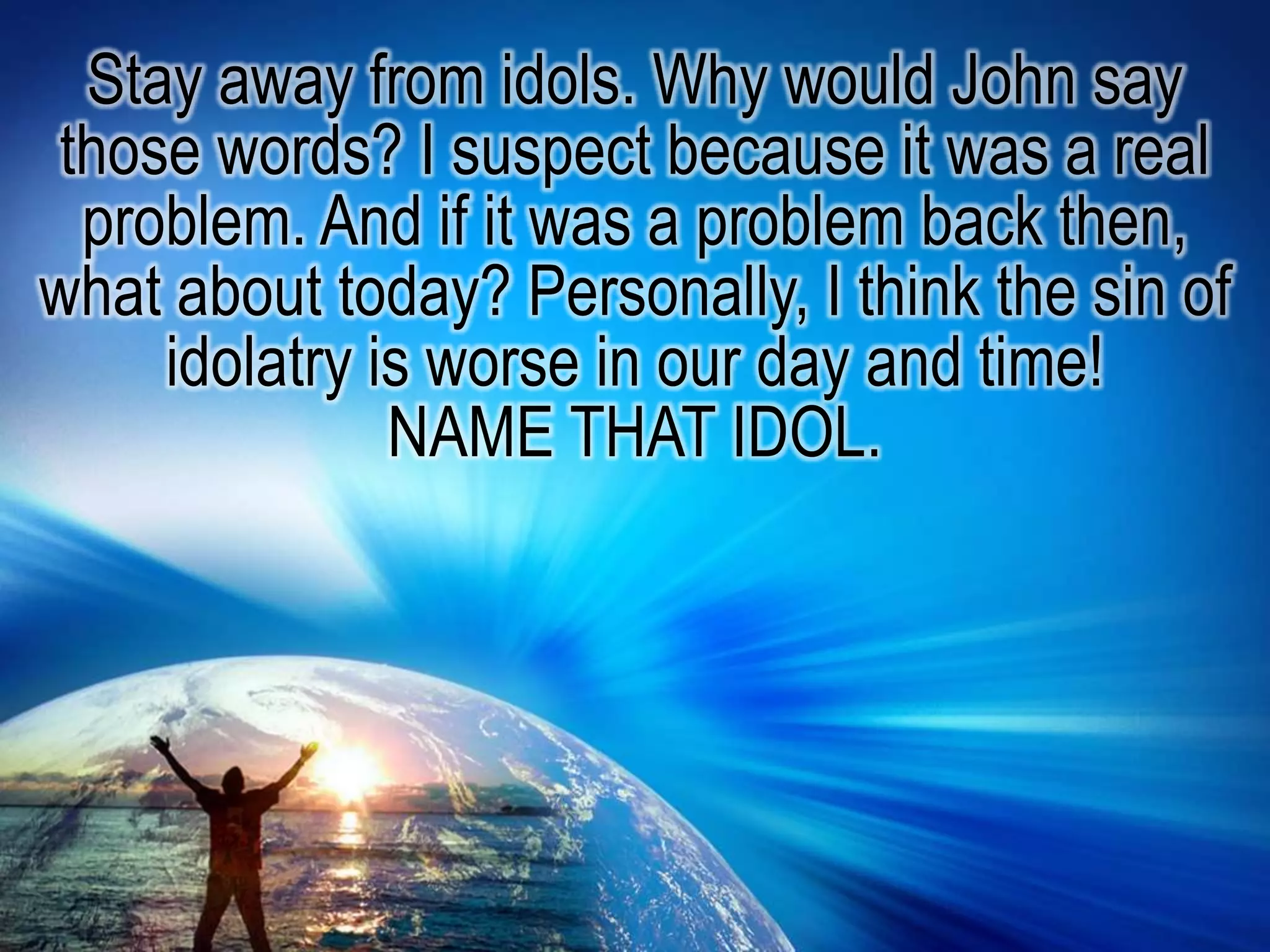 Stay away from idols. Why would John say those words? I suspect because it was a real problem. And if it was a problem back then, what about today? Personally, I think the sin of idolatry is worse in our day and time! NAME THAT IDOL.