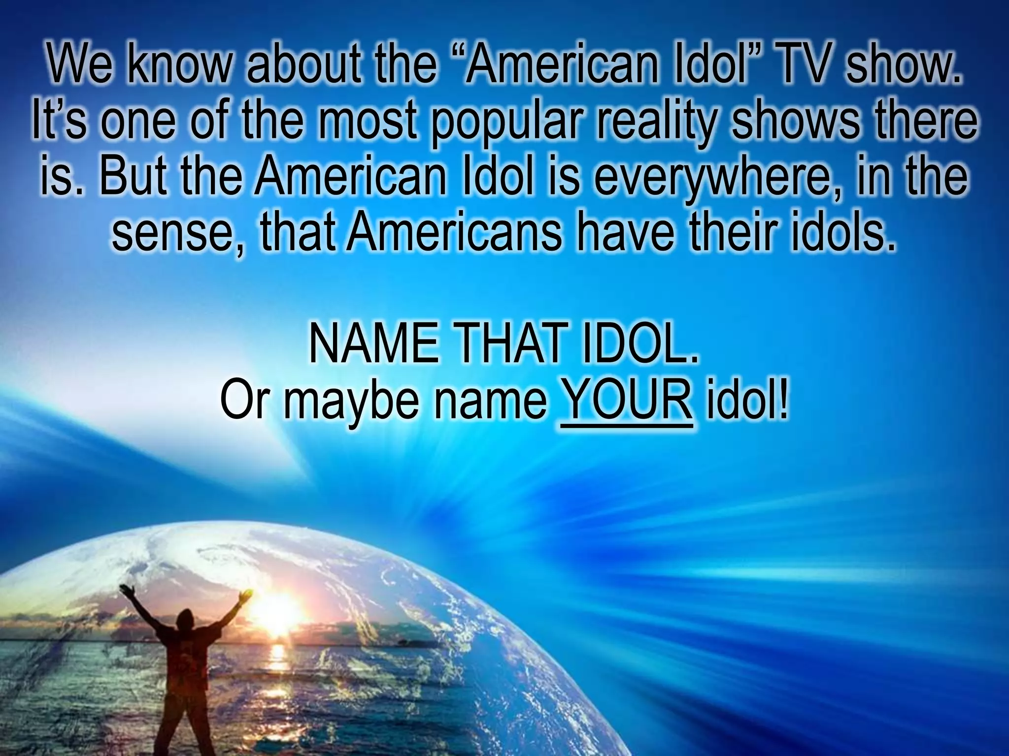We know about the “American Idol” TV show. It’s one of the most popular reality shows there is. But the American Idol is everywhere, in the sense, that Americans have their idols. NAME THAT IDOL. Or maybe name your idol!
