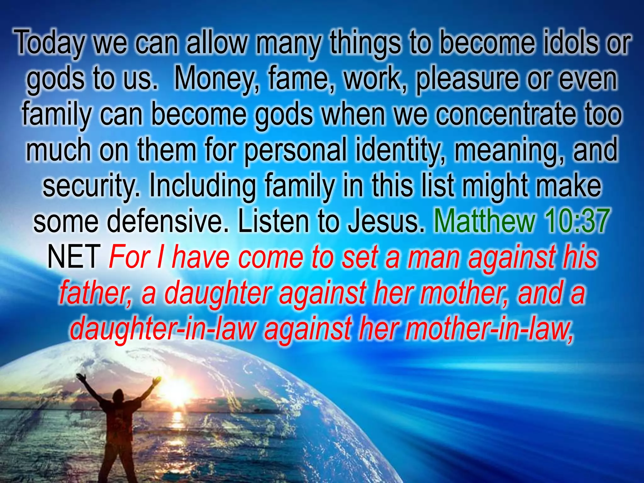 Today we can allow many things to become idols or gods to us.  Money, fame, work, pleasure or even family can become gods when we concentrate too much on them for personal identity, meaning, and security. Including family in this list might make some defensive. Listen to Jesus. Matthew 10:37 NET For I have come to set a man against his father, a daughter against her mother, and a daughter-in-law against her mother-in-law,