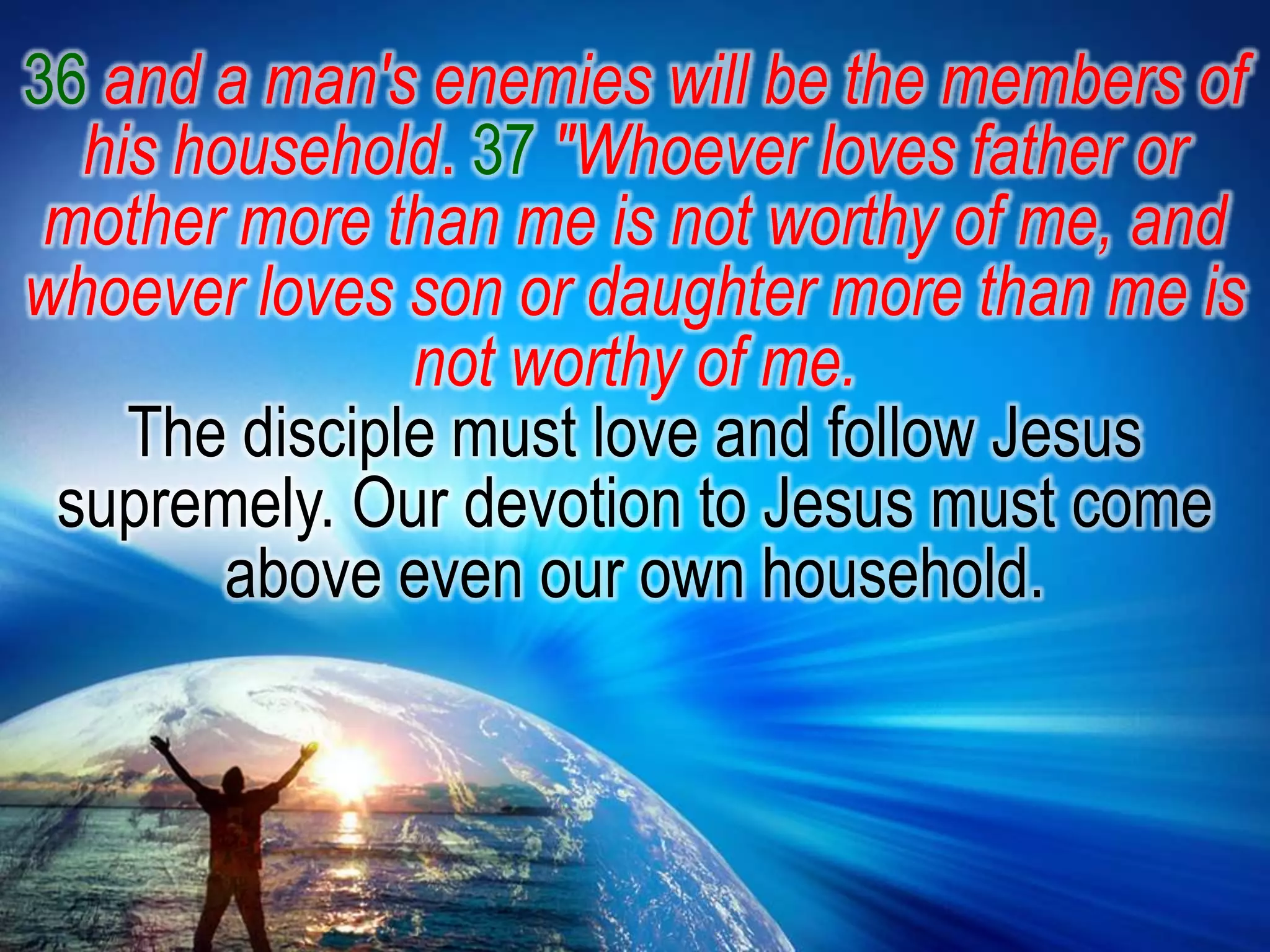 36and a man's enemies will be the members of his household. 37"Whoever loves father or mother more than me is not worthy of me, and whoever loves son or daughter more than me is not worthy of me.The disciple must love and follow Jesus supremely. Our devotion to Jesus must come above even our own household.
