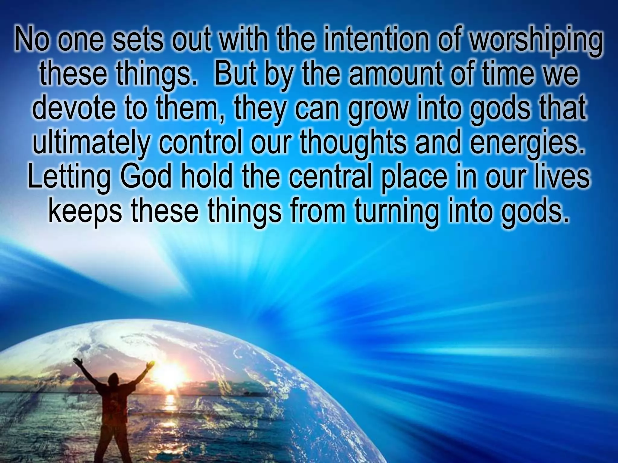 No one sets out with the intention of worshiping these things.  But by the amount of time we devote to them, they can grow into gods that ultimately control our thoughts and energies. Letting God hold the central place in our lives keeps these things from turning into gods.