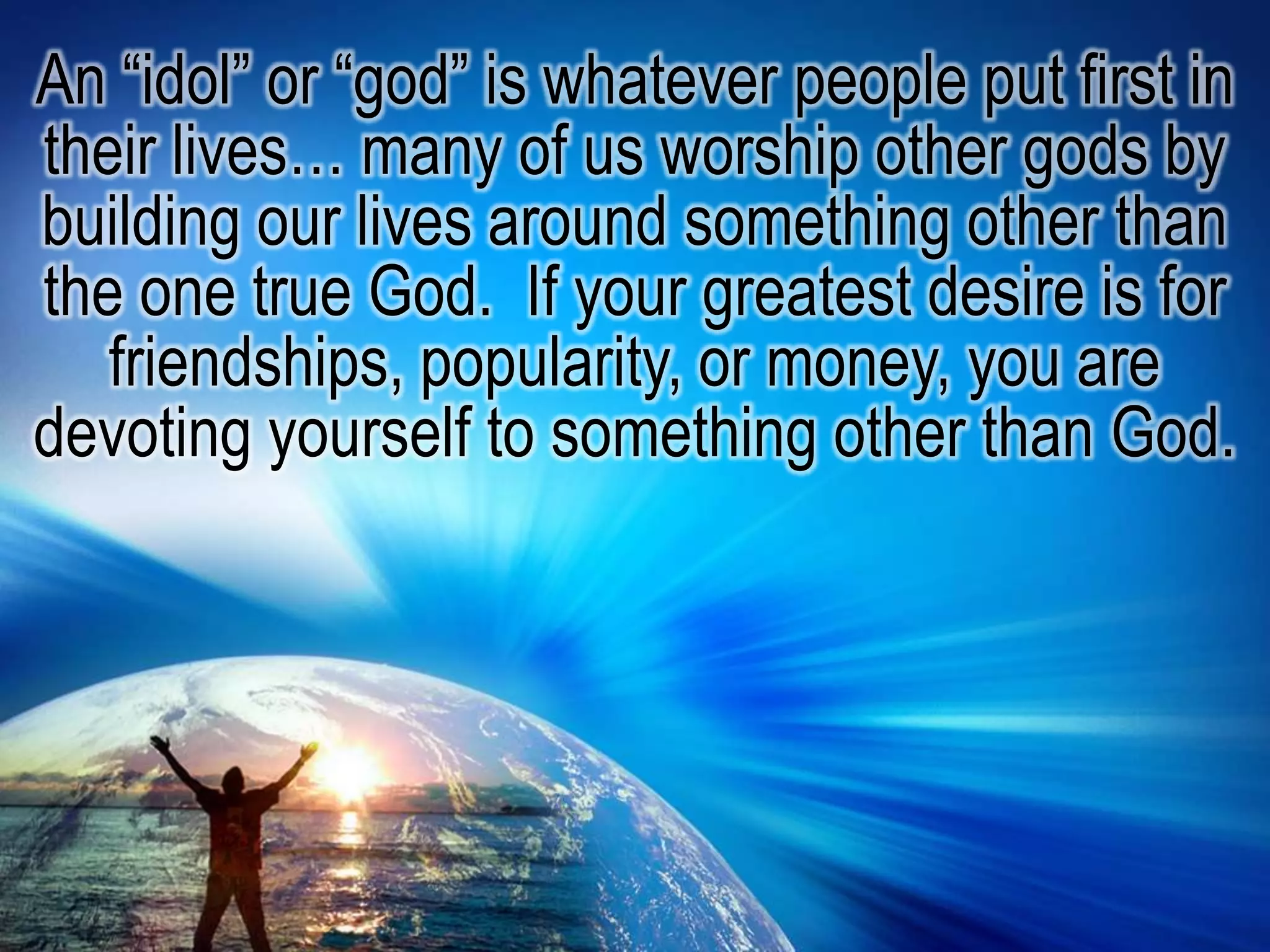 An “idol” or “god” is whatever people put first in their lives… many of us worship other gods by building our lives around something other than the one true God.  If your greatest desire is for friendships, popularity, or money, you are devoting yourself to something other than God. 
