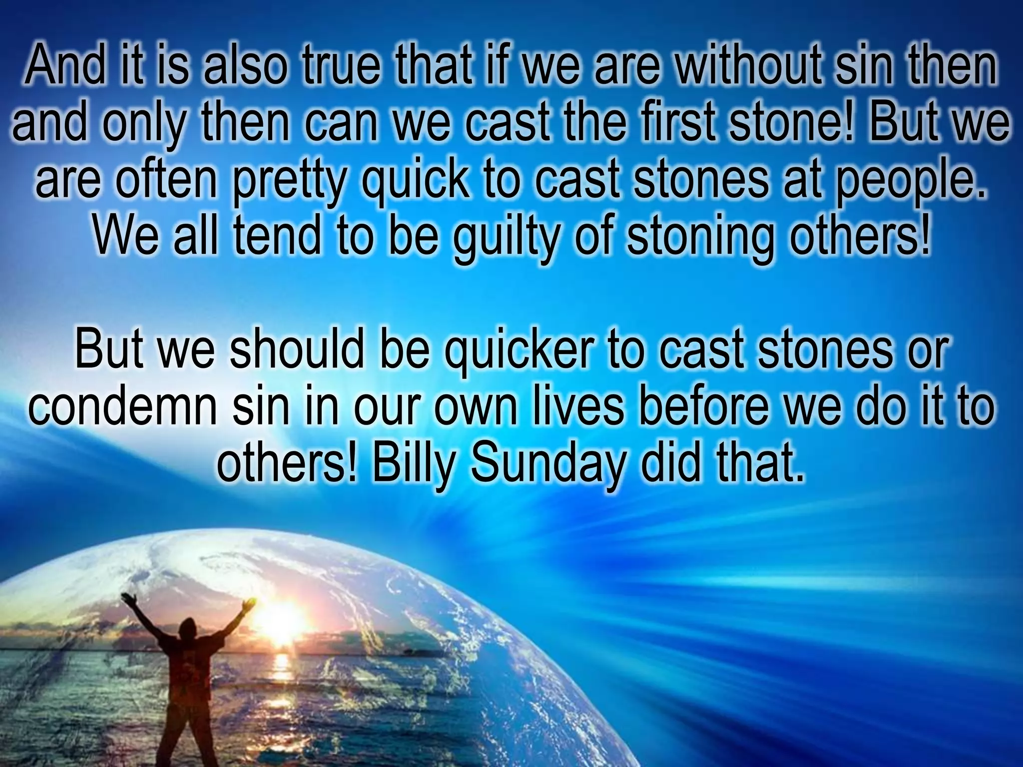 And it is also true that if we are without sin then and only then can we cast the first stone! But we are often pretty quick to cast stones at people. We all tend to be guilty of stoning others!But we should be quicker to cast stones or condemn sin in our own lives before we do it to others! Billy Sunday did that.