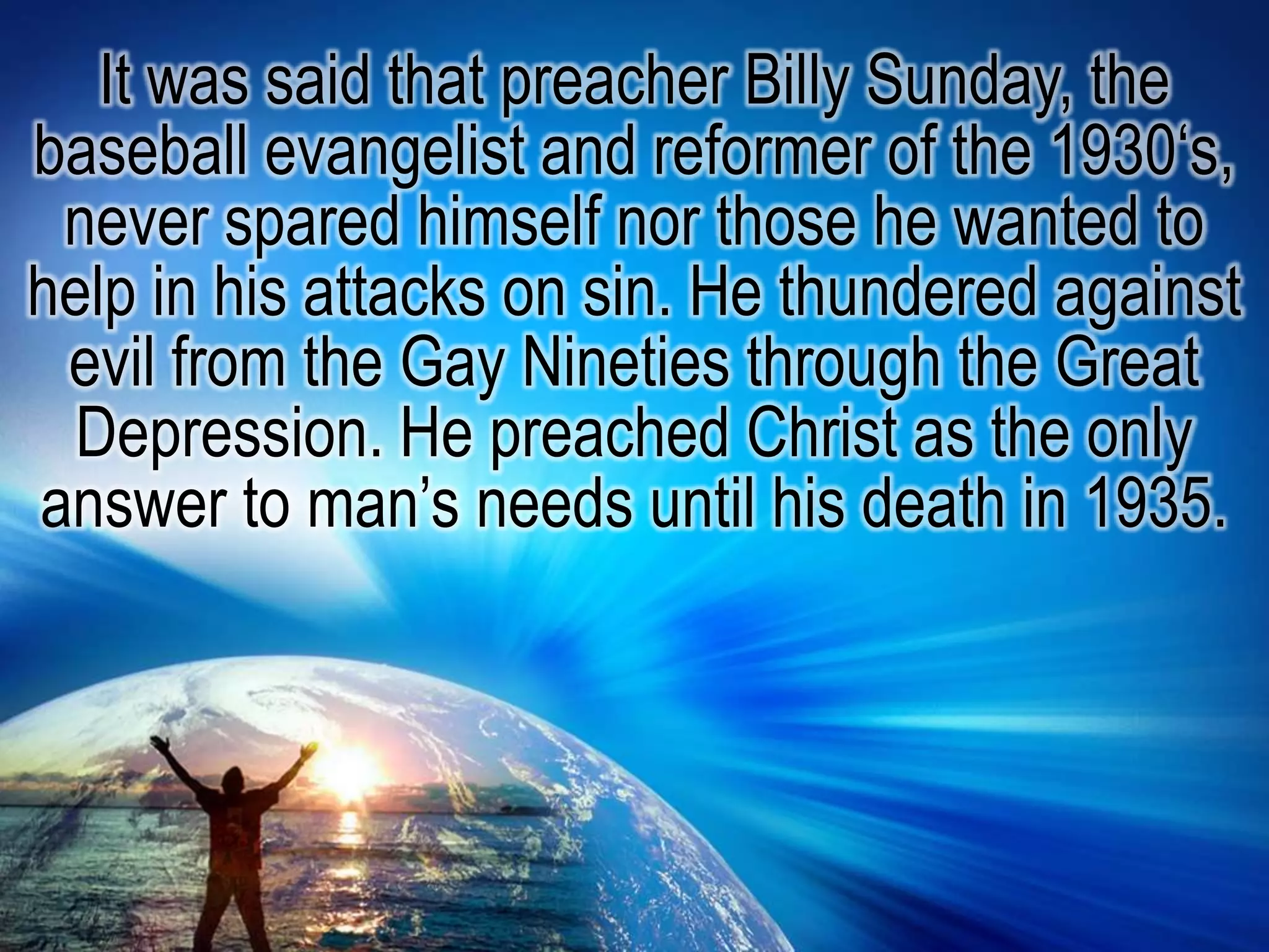 It was said that preacher Billy Sunday, the baseball evangelist and reformer of the 1930‘s, never spared himself nor those he wanted to help in his attacks on sin. He thundered against evil from the Gay Nineties through the Great Depression. He preached Christ as the only answer to man’s needs until his death in 1935.