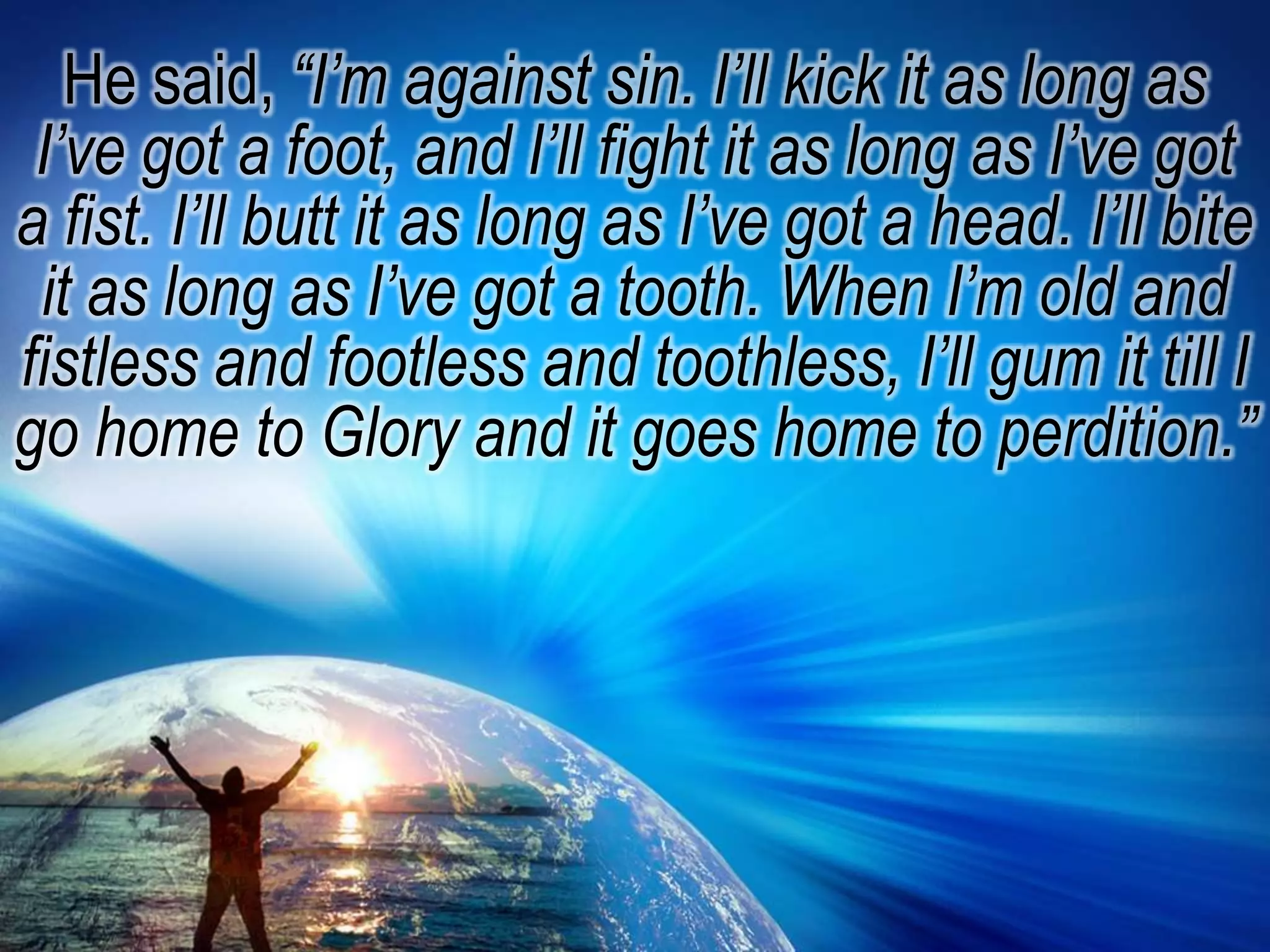 He said, “I’m against sin. I’ll kick it as long as I’ve got a foot, and I’ll fight it as long as I’ve got a fist. I’ll butt it as long as I’ve got a head. I’ll bite it as long as I’ve got a tooth. When I’m old and fistless and footless and toothless, I’ll gum it till I go home to Glory and it goes home to perdition.”