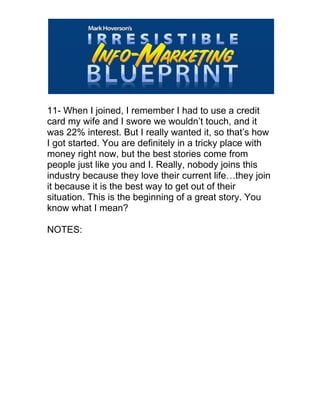  
11- When I joined, I remember I had to use a credit
card my wife and I swore we wouldn’t touch, and it
was 22% interest. But I really wanted it, so that’s how
I got started. You are definitely in a tricky place with
money right now, but the best stories come from
people just like you and I. Really, nobody joins this
industry because they love their current life…they join
it because it is the best way to get out of their
situation. This is the beginning of a great story. You
know what I mean?
NOTES:
 