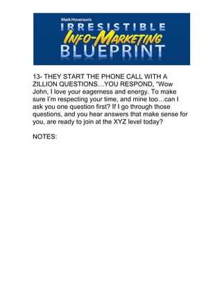  
13- THEY START THE PHONE CALL WITH A
ZILLION QUESTIONS…YOU RESPOND, “Wow
John, I love your eagerness and energy. To make
sure I’m respecting your time, and mine too…can I
ask you one question first? If I go through those
questions, and you hear answers that make sense for
you, are ready to join at the XYZ level today?
NOTES:
 