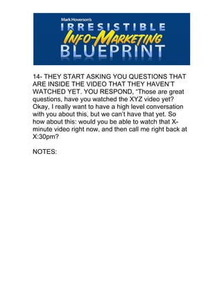  
14- THEY START ASKING YOU QUESTIONS THAT
ARE INSIDE THE VIDEO THAT THEY HAVEN’T
WATCHED YET. YOU RESPOND, “Those are great
questions, have you watched the XYZ video yet?
Okay, I really want to have a high level conversation
with you about this, but we can’t have that yet. So
how about this: would you be able to watch that X-
minute video right now, and then call me right back at
X:30pm?
NOTES:
 