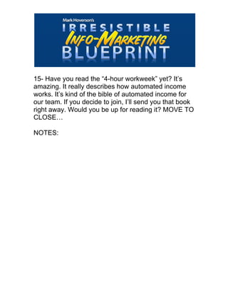  
15- Have you read the “4-hour workweek” yet? It’s
amazing. It really describes how automated income
works. It’s kind of the bible of automated income for
our team. If you decide to join, I’ll send you that book
right away. Would you be up for reading it? MOVE TO
CLOSE…
NOTES:
 
