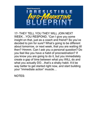  
17- THEY TELL YOU THEY WILL JOIN NEXT
WEEK…YOU RESPOND, “Can I give you some
insight on that, just as a coach and friend? So you’ve
decided to join for sure? What’s going to be different
about tomorrow, or next week, that you are waiting till
then? Hmmm. Can I ask you a personal question? Do
you feel like you have a habit of procrastination? If
you know you are going to do it, but you immediately
create a gap of time between what you WILL do and
what you actually DO…that’s a shaky habit. It’d be
way better to get started right now, and start building
your “immediate action” muscle…
NOTES:
 