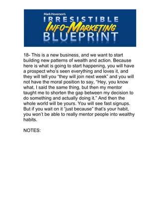  
18- This is a new business, and we want to start
building new patterns of wealth and action. Because
here is what is going to start happening, you will have
a prospect who’s seen everything and loves it, and
they will tell you “they will join next week” and you will
not have the moral position to say, “Hey, you know
what, I said the same thing, but then my mentor
taught me to shorten the gap between my decision to
do something and actually doing it.” And then the
whole world will be yours. You will see fast signups.
But if you wait on it “just because” that’s your habit,
you won’t be able to really mentor people into wealthy
habits.
NOTES:
 