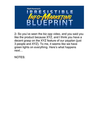  
2- So you’ve seen the biz opp video, and you said you
like the product because XYZ, and I think you have a
decent grasp on the XYZ feature of our payplan (just
3 people and XYZ). To me, it seems like we have
green lights on everything. Here’s what happens
next…
NOTES:
 