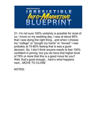  
21- I’m not sure 100% certainty is possible for most of
us. I know on my wedding day, I was at about 80%
that I was doing the right thing…and when I choose
my “college” or “bought my home” or “moved” I was
probably at 70-80% feeling that is was a good
decision. So, I don’t think anyone needs to feel 100%
confident in joining, but you do have that higher level
of 70% or more that this is a good move for you?
Well, that’s good enough…here’s what happens
next…MOVE TO CLOSE
NOTES:
 