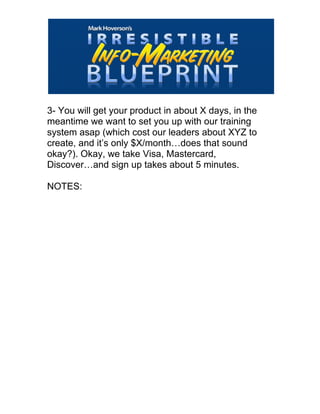  
3- You will get your product in about X days, in the
meantime we want to set you up with our training
system asap (which cost our leaders about XYZ to
create, and it’s only $X/month…does that sound
okay?). Okay, we take Visa, Mastercard,
Discover…and sign up takes about 5 minutes.
NOTES:
 