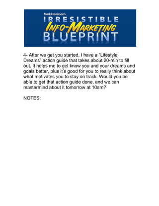  
4- After we get you started, I have a “Lifestyle
Dreams” action guide that takes about 20-min to fill
out. It helps me to get know you and your dreams and
goals better, plus it’s good for you to really think about
what motivates you to stay on track. Would you be
able to get that action guide done, and we can
mastermind about it tomorrow at 10am?
NOTES:
 