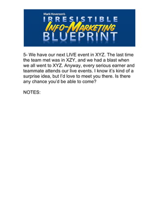 
5- We have our next LIVE event in XYZ. The last time
the team met was in XZY, and we had a blast when
we all went to XYZ. Anyway, every serious earner and
teammate attends our live events. I know it’s kind of a
surprise idea, but I’d love to meet you there. Is there
any chance you’d be able to come?
NOTES:
 
