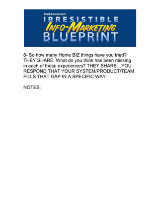  
8- So how many Home BIZ things have you tried?
THEY SHARE. What do you think has been missing
in each of those experiences? THEY SHARE…YOU
RESPOND THAT YOUR SYSTEM/PRODUCT/TEAM
FILLS THAT GAP IN A SPECIFIC WAY
NOTES:
 