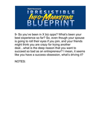  
9- So you’ve been in X biz opps? What’s been your
best experience so far? So, even though your spouse
is going to roll their eyes if you join, and your friends
might think you are crazy for trying another
deal…what is the deep reason that you want to
succeed so bad as an entrepreneur? I mean, it seems
like you have a success obsession, what’s driving it?
NOTES:
 