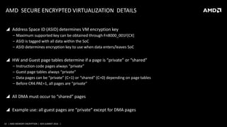 10 | AMD MEMORY ENCRYPTION | XEN SUMMIT 2016 |
AMD SECURE ENCRYPTED VIRTUALIZATION DETAILS
 Address Space ID (ASID) determines VM encryption key
‒ Maximum supported key can be obtained through Fn8000_001F[CX]
‒ ASID is tagged with all data within the SoC
‒ ASID determines encryption key to use when data enters/leaves SoC
 HW and Guest page tables determine if a page is “private” or “shared”
‒ Instruction code pages always “private”
‒ Guest page tables always “private”
‒ Data pages can be “private” (C=1) or “shared” (C=0) depending on page tables
‒ Before CR4.PAE=1, all pages are “private”
 All DMA must occur to “shared” pages
 Example use: all guest pages are “private” except for DMA pages
 