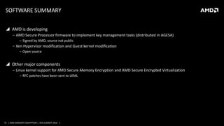 19 | AMD MEMORY ENCRYPTION | XEN SUMMIT 2016 |
SOFTWARE SUMMARY
 AMD is developing
‒ AMD Secure Processor firmware to implement key management tasks (distributed in AGESA)
‒ Signed by AMD, source not public
‒ Xen Hypervisor modification and Guest kernel modification
‒ Open source
 Other major components
‒ Linux kernel support for AMD Secure Memory Encryption and AMD Secure Encrypted Virtualization
‒ RFC patches have been sent to LKML
 